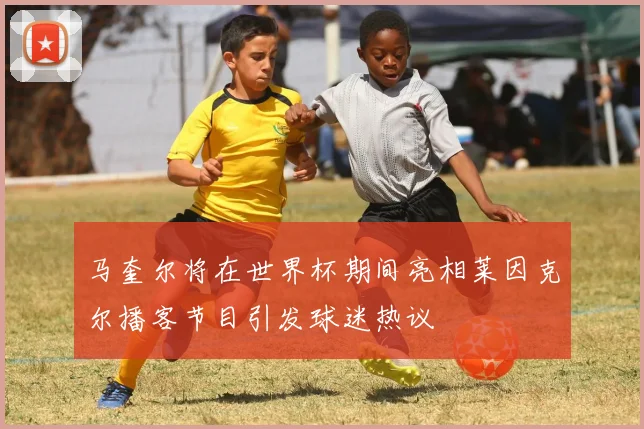 马奎尔将在世界杯期间亮相莱因克尔播客节目引发球迷热议