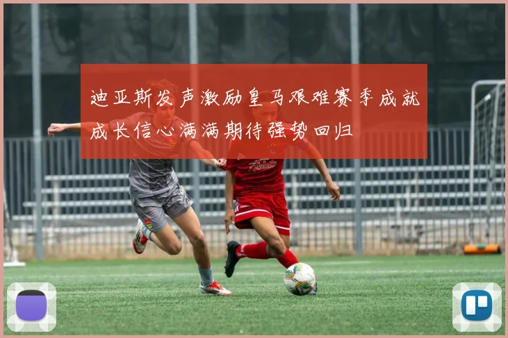 迪亚斯发声激励皇马艰难赛季成就成长信心满满期待强势回归