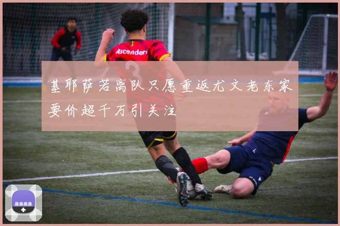 基耶萨若离队只愿重返尤文老东家要价超千万引关注