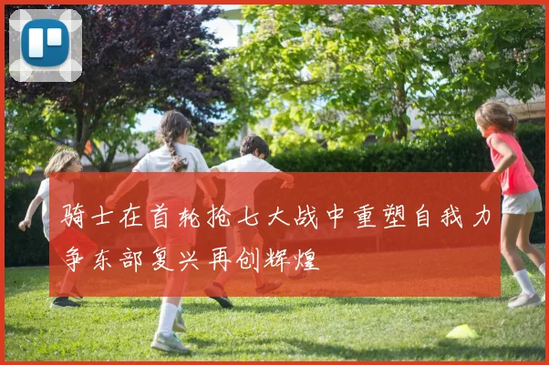 骑士在首轮抢七大战中重塑自我力争东部复兴再创辉煌