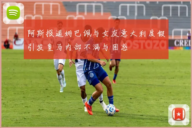 阿斯报道姆巴佩与女友意大利度假引发皇马内部不满与困惑