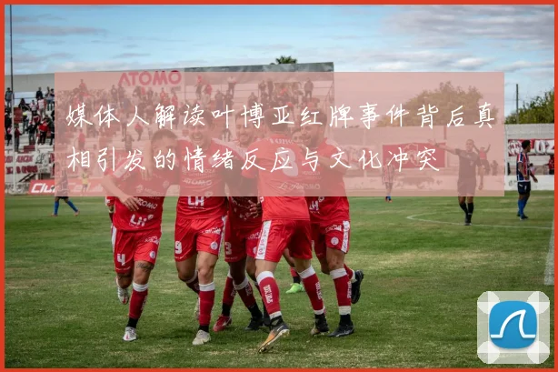 媒体人解读叶博亚红牌事件背后真相引发的情绪反应与文化冲突