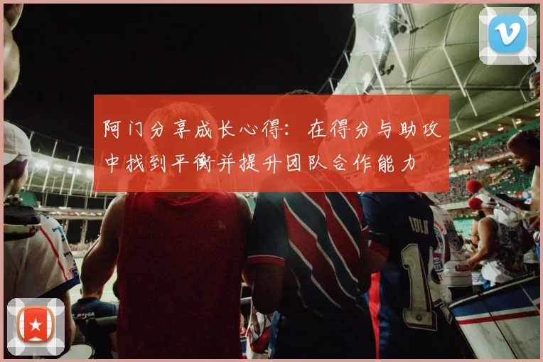 阿门分享成长心得：在得分与助攻中找到平衡并提升团队合作能力