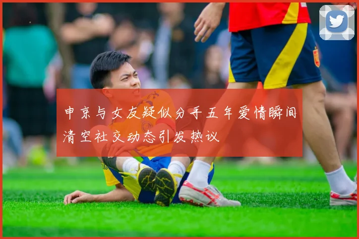 申京与女友疑似分手五年爱情瞬间清空社交动态引发热议
