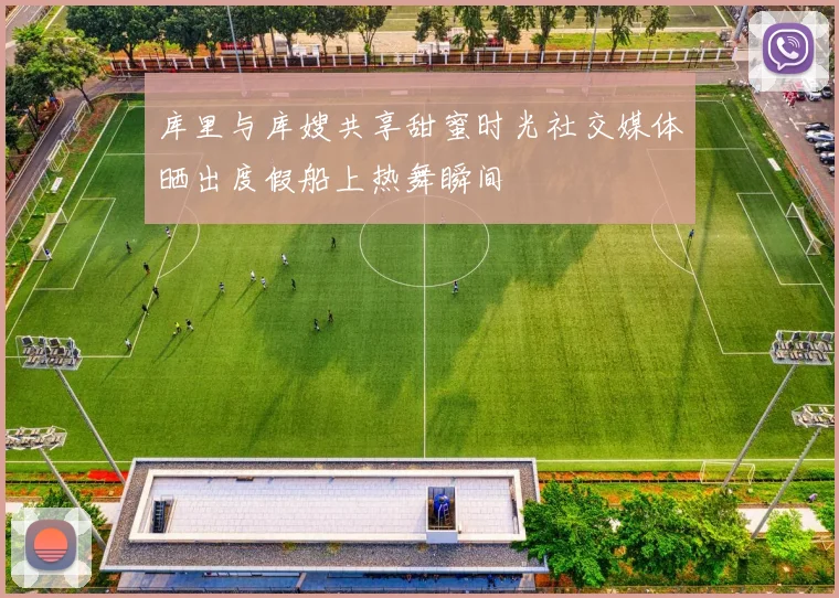 库里与库嫂共享甜蜜时光社交媒体晒出度假船上热舞瞬间