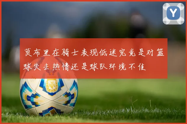 莫布里在骑士表现低迷究竟是对篮球失去热情还是球队环境不佳