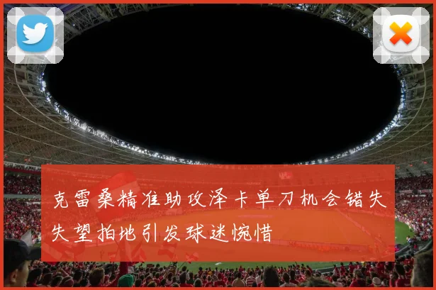 克雷桑精准助攻泽卡单刀机会错失失望拍地引发球迷惋惜