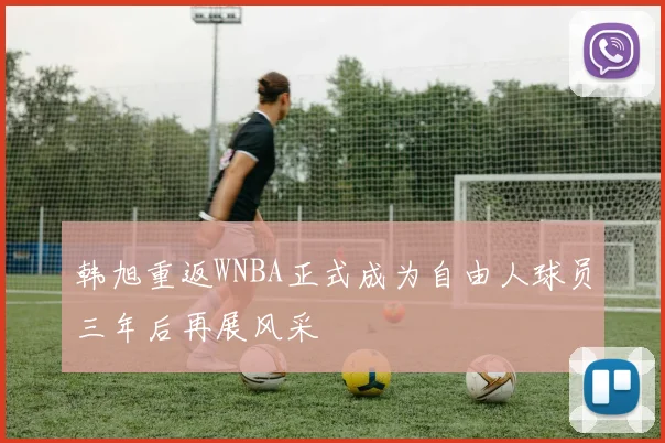 韩旭重返WNBA正式成为自由人球员三年后再展风采