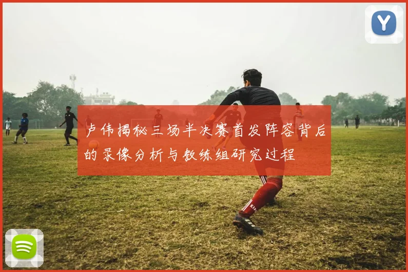 卢伟揭秘三场半决赛首发阵容背后的录像分析与教练组研究过程
