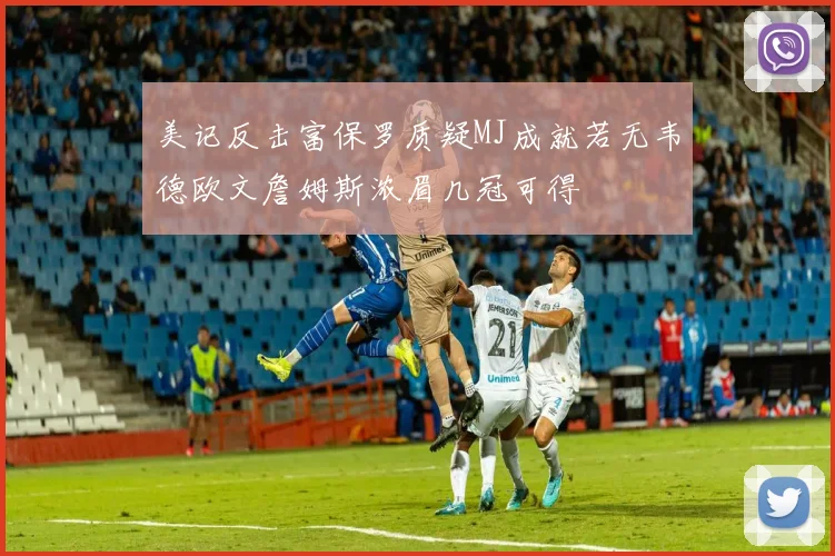 美记反击富保罗质疑MJ成就若无韦德欧文詹姆斯浓眉几冠可得