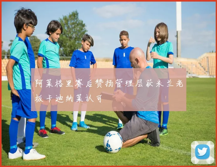 阿莱格里赛后赞扬管理层获米兰老板卡迪纳莱认可